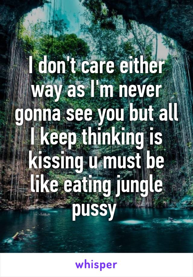 I don't care either way as I'm never gonna see you but all I keep thinking is kissing u must be like eating jungle pussy 