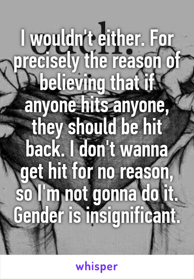 I wouldn't either. For precisely the reason of believing that if anyone hits anyone, they should be hit back. I don't wanna get hit for no reason, so I'm not gonna do it. Gender is insignificant. 