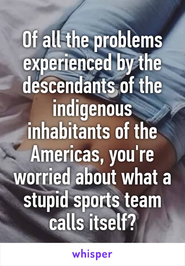 Of all the problems experienced by the descendants of the indigenous inhabitants of the Americas, you're worried about what a stupid sports team calls itself?