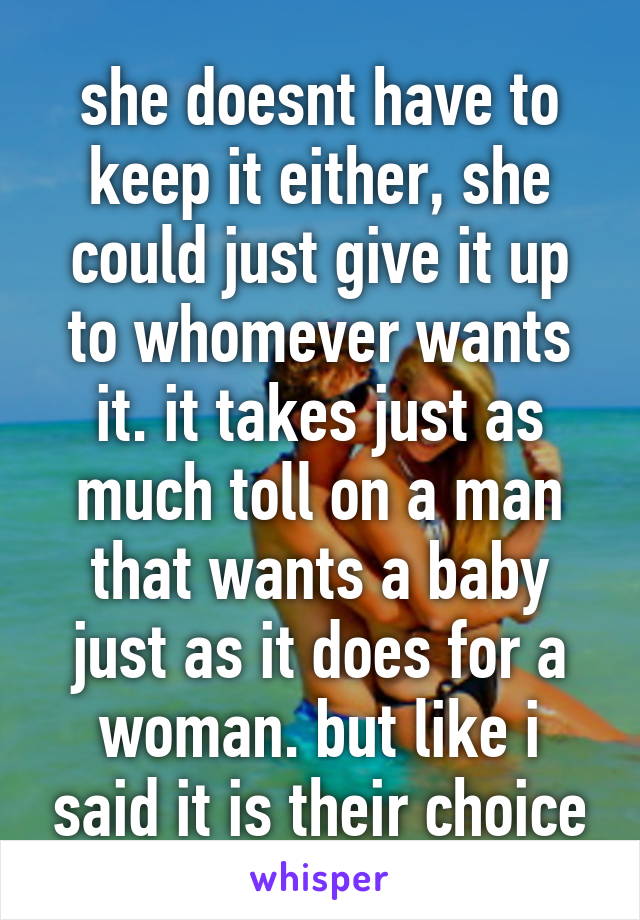 she doesnt have to keep it either, she could just give it up to whomever wants it. it takes just as much toll on a man that wants a baby just as it does for a woman. but like i said it is their choice