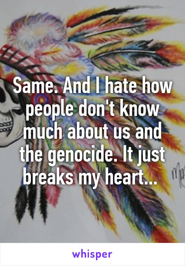 Same. And I hate how people don't know much about us and the genocide. It just breaks my heart... 