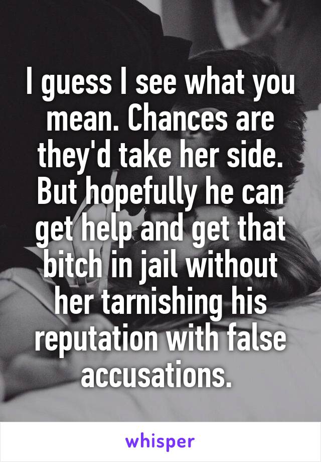 I guess I see what you mean. Chances are they'd take her side. But hopefully he can get help and get that bitch in jail without her tarnishing his reputation with false accusations. 