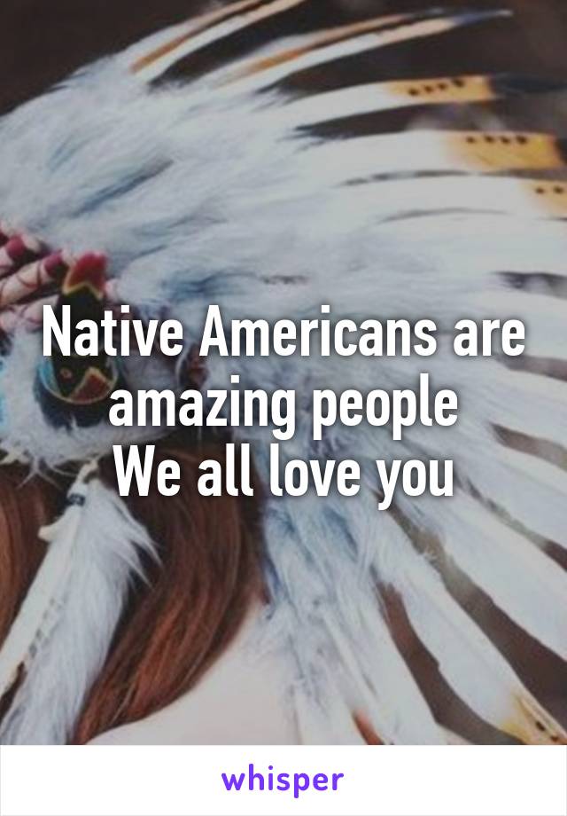 Native Americans are amazing people
We all love you