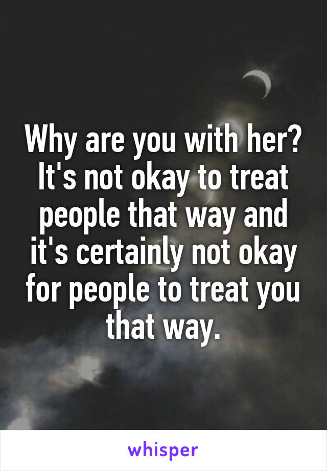 Why are you with her? It's not okay to treat people that way and it's certainly not okay for people to treat you that way.