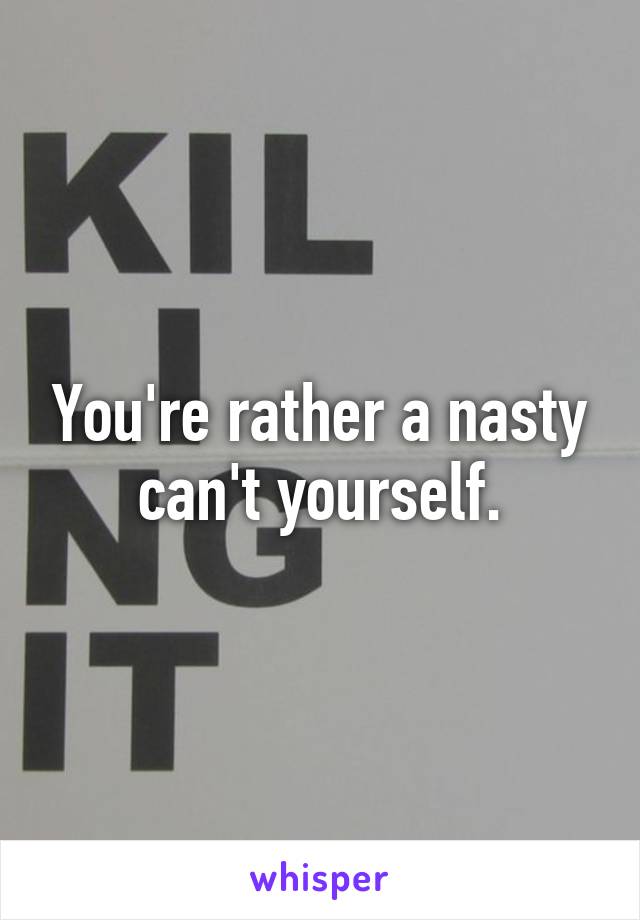 You're rather a nasty can't yourself.
