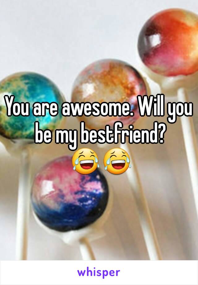 You are awesome. Will you be my bestfriend? 😂😂