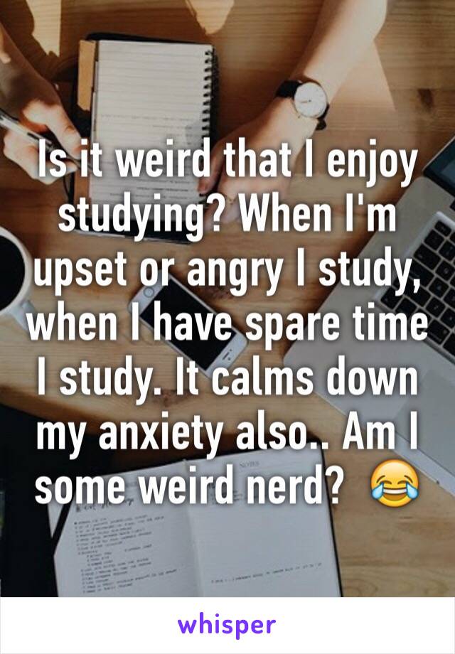 Is it weird that I enjoy studying? When I'm upset or angry I study, when I have spare time I study. It calms down my anxiety also.. Am I some weird nerd?  😂