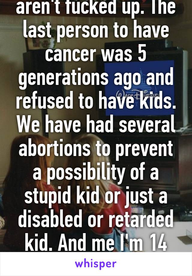 At least my genes aren't fucked up. The last person to have cancer was 5 generations ago and refused to have kids. We have had several abortions to prevent a possibility of a stupid kid or just a disabled or retarded kid. And me I'm 14 different nationalities. 