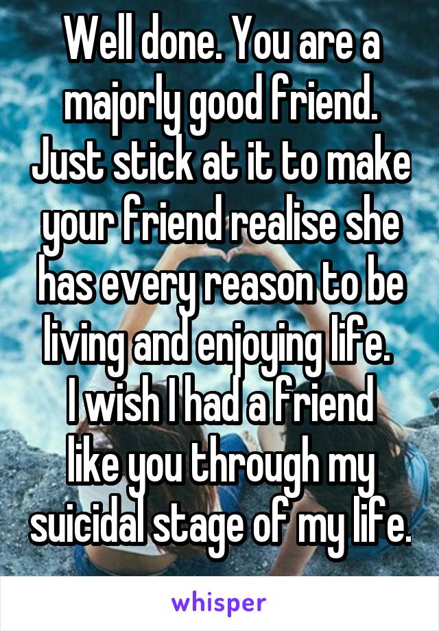 Well done. You are a majorly good friend. Just stick at it to make your friend realise she has every reason to be living and enjoying life. 
I wish I had a friend like you through my suicidal stage of my life.   