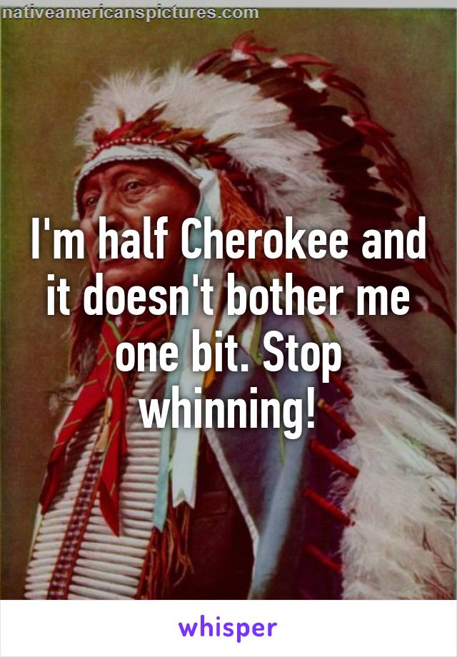 I'm half Cherokee and it doesn't bother me one bit. Stop whinning!