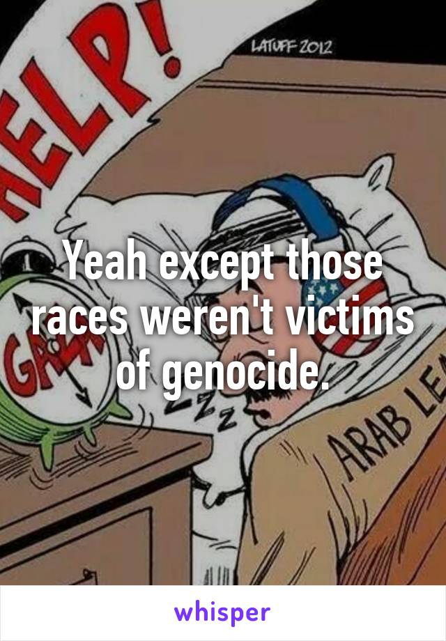 Yeah except those races weren't victims of genocide.