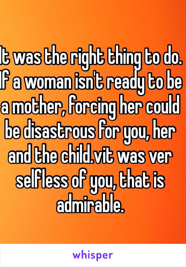 It was the right thing to do. If a woman isn't ready to be a mother, forcing her could be disastrous for you, her and the child.vit was ver selfless of you, that is admirable. 
