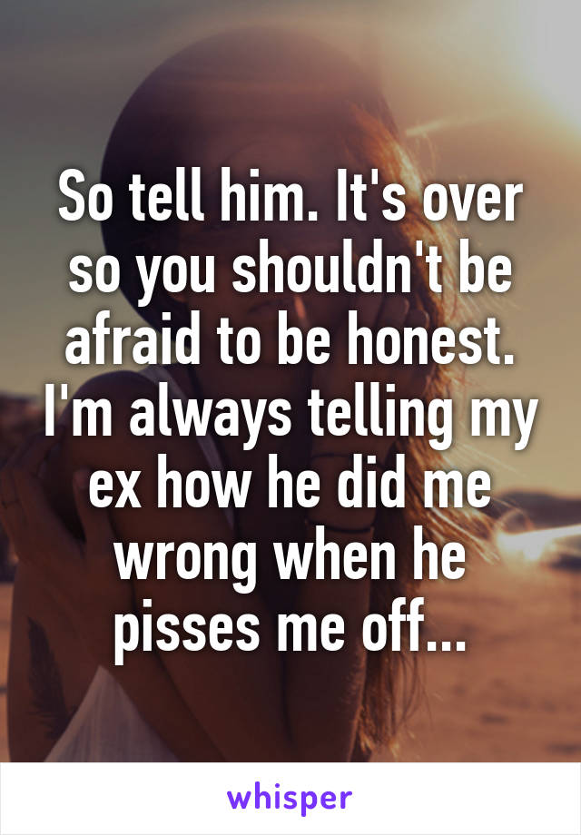 So tell him. It's over so you shouldn't be afraid to be honest. I'm always telling my ex how he did me wrong when he pisses me off...