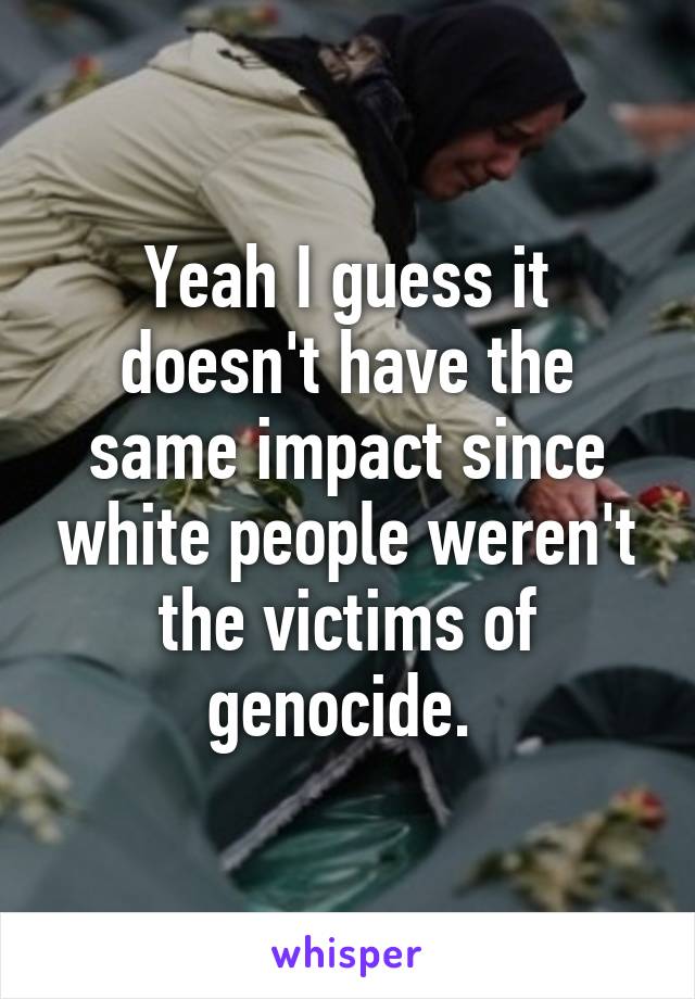 Yeah I guess it doesn't have the same impact since white people weren't the victims of genocide. 