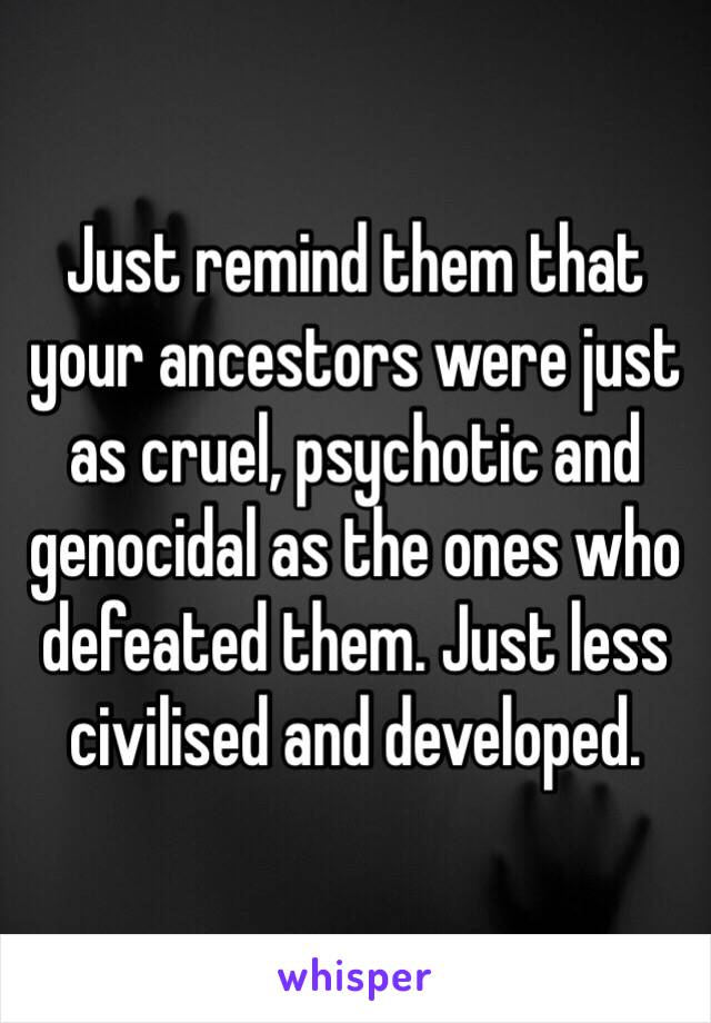 Just remind them that your ancestors were just as cruel, psychotic and genocidal as the ones who defeated them. Just less civilised and developed.