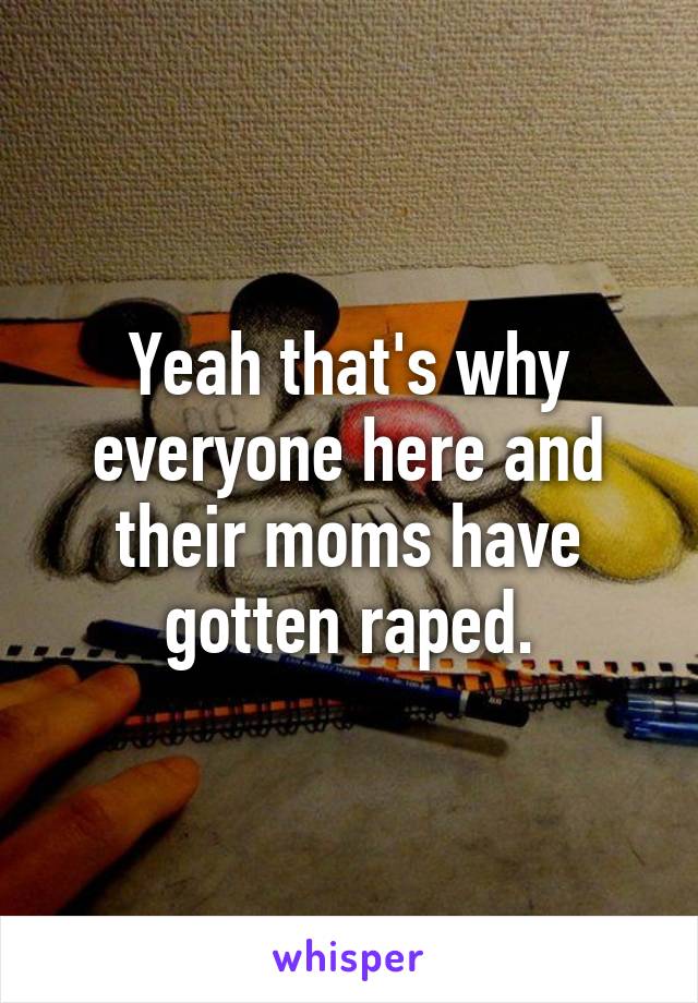 Yeah that's why everyone here and their moms have gotten raped.