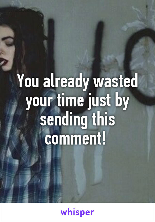 You already wasted your time just by sending this comment! 