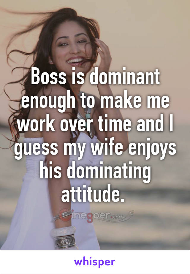 Boss is dominant enough to make me work over time and I guess my wife enjoys his dominating attitude. 