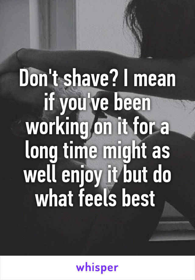 Don't shave? I mean if you've been working on it for a long time might as well enjoy it but do what feels best 