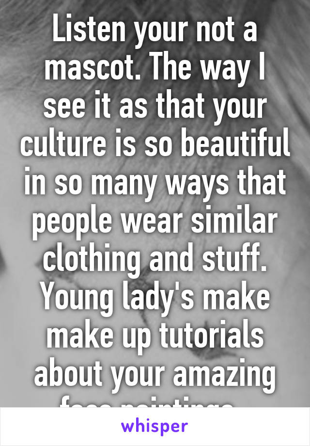 Listen your not a mascot. The way I see it as that your culture is so beautiful in so many ways that people wear similar clothing and stuff. Young lady's make make up tutorials about your amazing face paintings. 