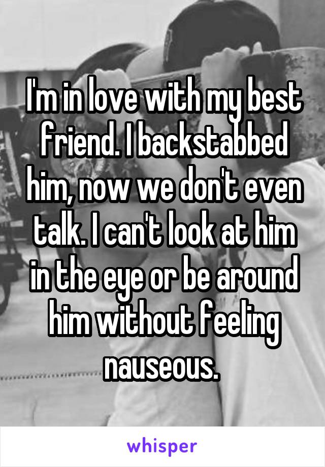 I'm in love with my best friend. I backstabbed him, now we don't even talk. I can't look at him in the eye or be around him without feeling nauseous. 