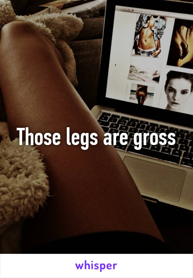 Those legs are gross