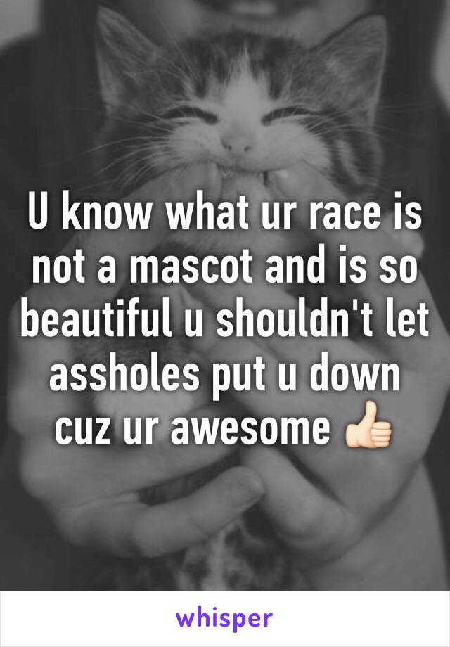 U know what ur race is not a mascot and is so beautiful u shouldn't let assholes put u down cuz ur awesome 👍🏻
