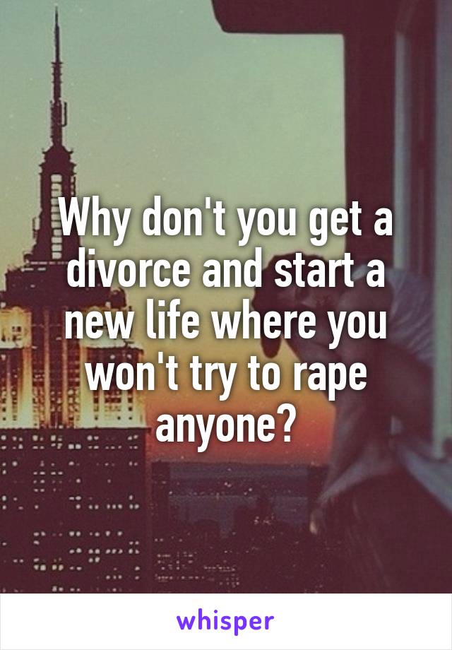 Why don't you get a divorce and start a new life where you won't try to rape anyone?