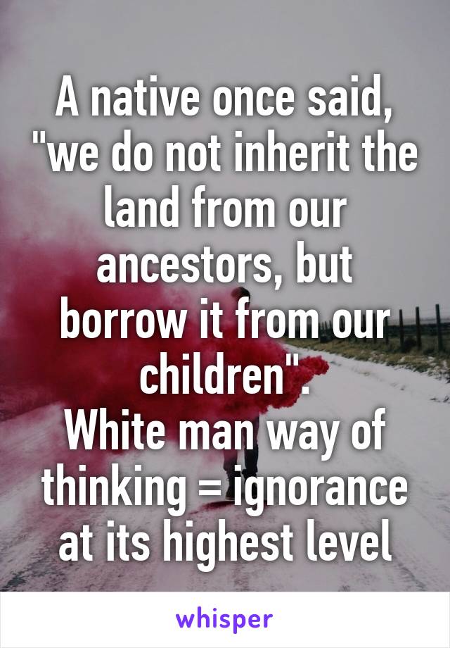 A native once said, "we do not inherit the land from our ancestors, but borrow it from our children".
White man way of thinking = ignorance at its highest level