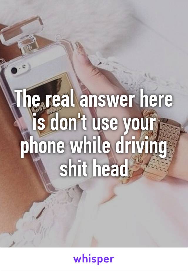 The real answer here is don't use your phone while driving shit head