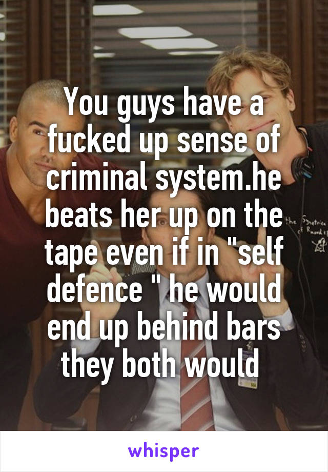 You guys have a fucked up sense of criminal system.he beats her up on the tape even if in "self defence " he would end up behind bars they both would 