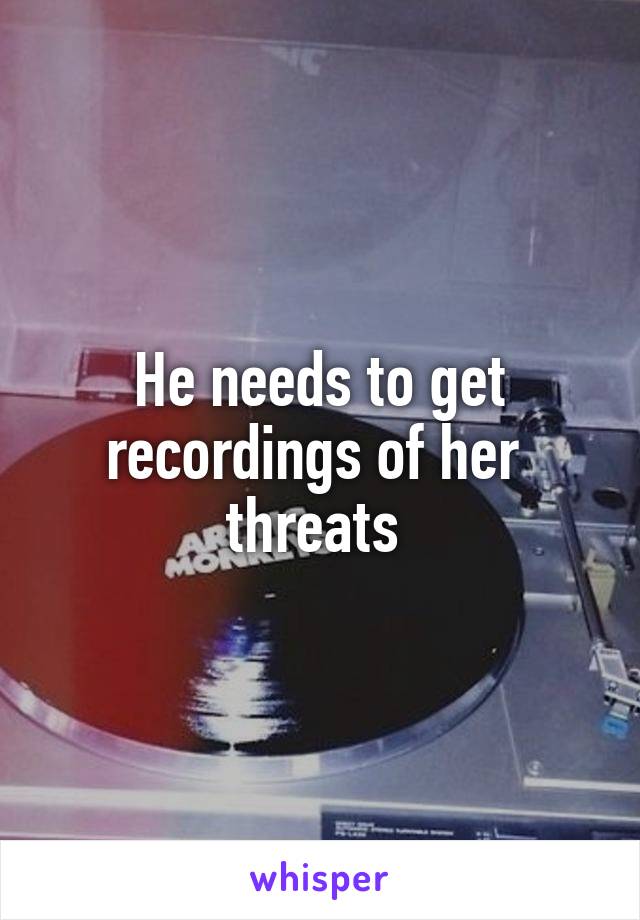 He needs to get recordings of her  threats 