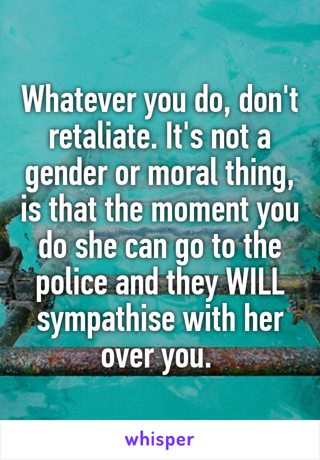 Whatever you do, don't retaliate. It's not a gender or moral thing, is that the moment you do she can go to the police and they WILL sympathise with her over you. 