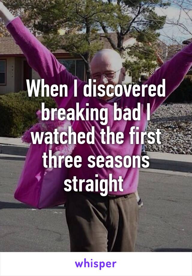 When I discovered breaking bad I watched the first three seasons straight 