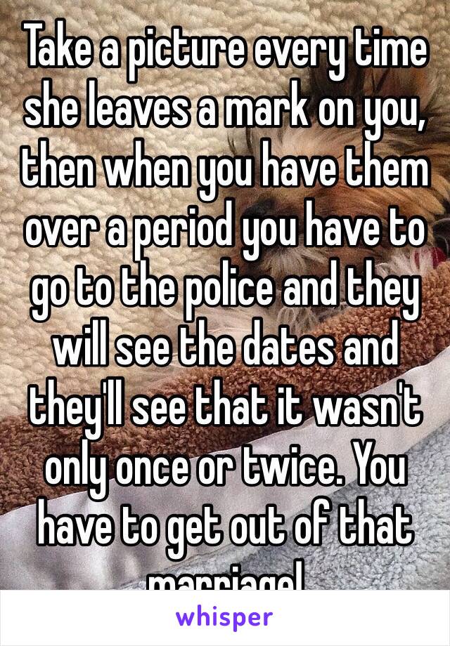 Take a picture every time she leaves a mark on you, then when you have them over a period you have to go to the police and they will see the dates and they'll see that it wasn't only once or twice. You have to get out of that marriage!