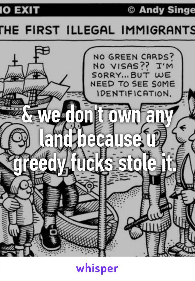 & we don't own any land because u greedy fucks stole it. 