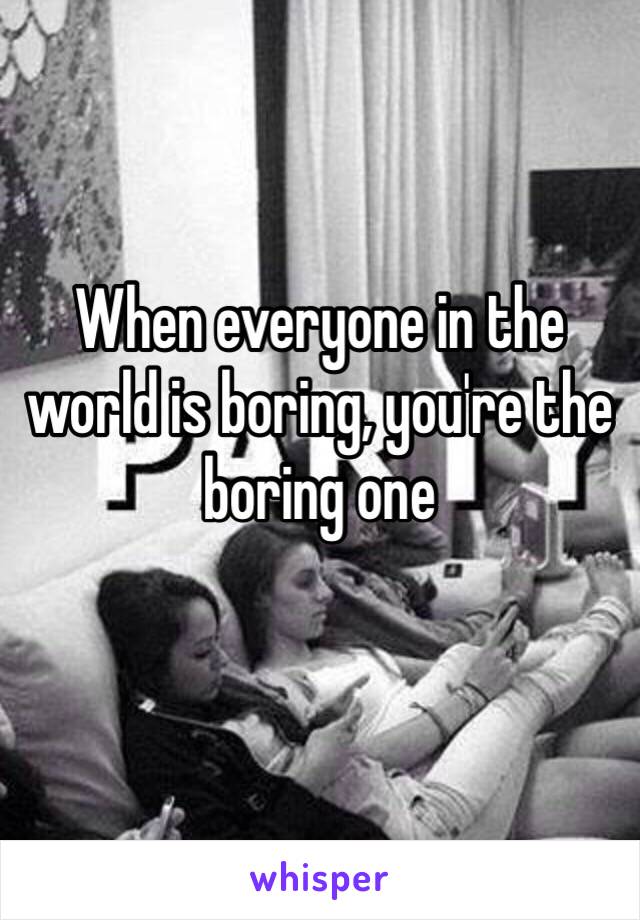 When everyone in the world is boring, you're the boring one
