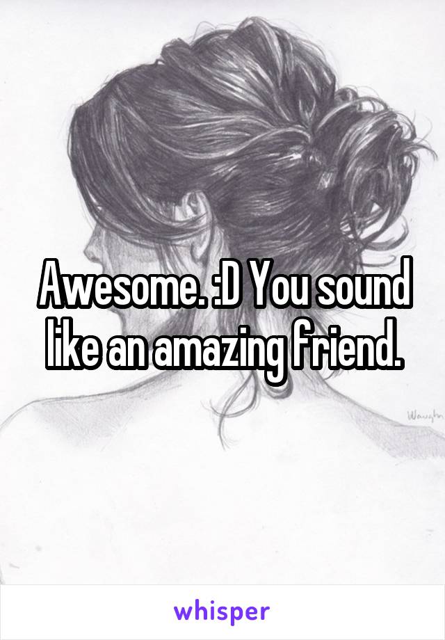 Awesome. :D You sound like an amazing friend.
