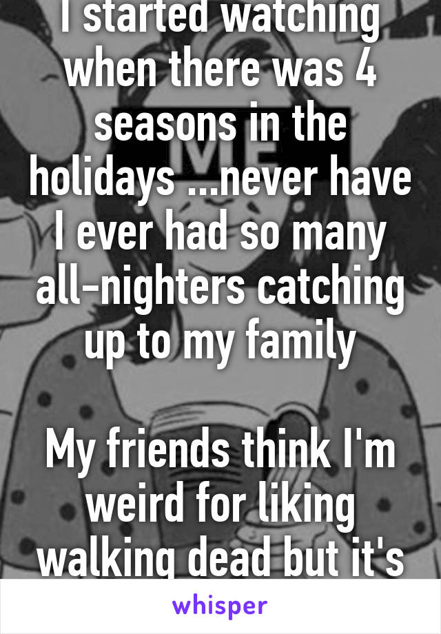 I started watching when there was 4 seasons in the holidays ...never have I ever had so many all-nighters catching up to my family

My friends think I'm weird for liking walking dead but it's so amazing!' 