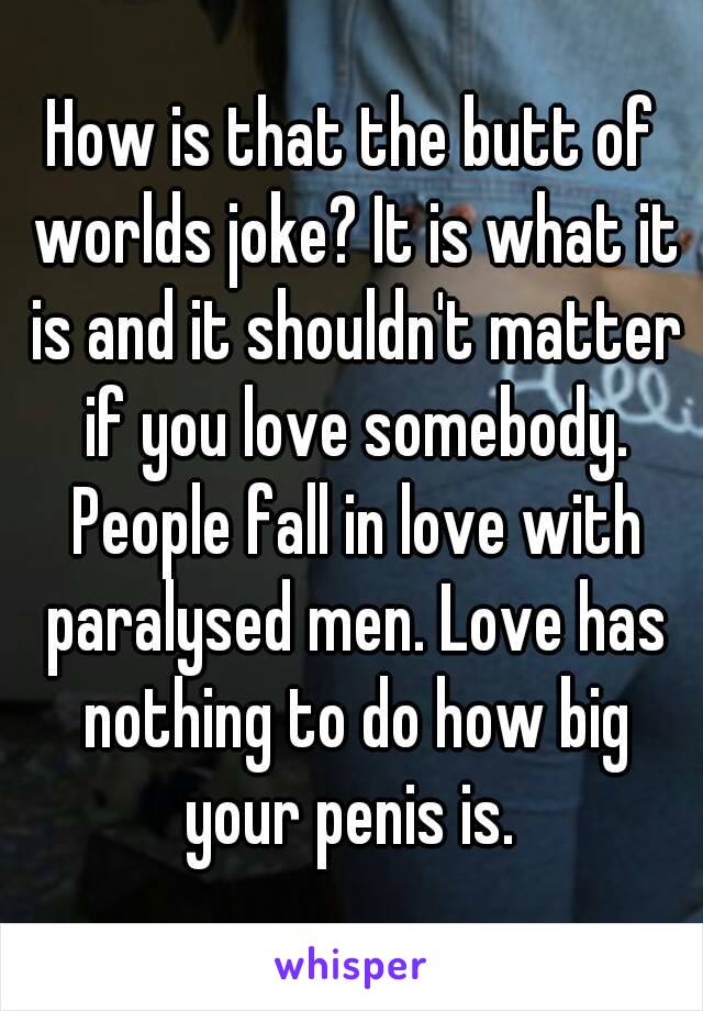How is that the butt of worlds joke? It is what it is and it shouldn't matter if you love somebody. People fall in love with paralysed men. Love has nothing to do how big your penis is. 