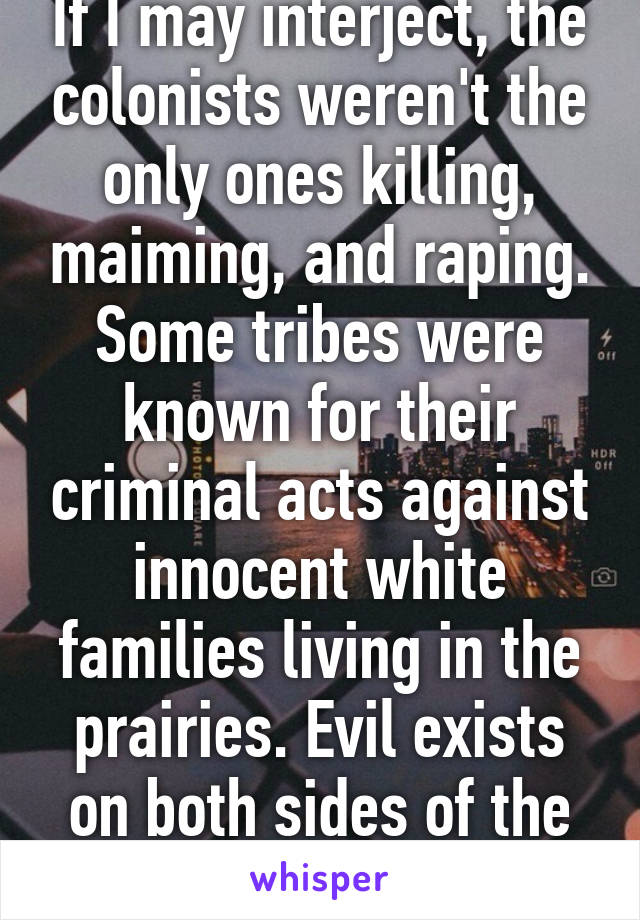 If I may interject, the colonists weren't the only ones killing, maiming, and raping. Some tribes were known for their criminal acts against innocent white families living in the prairies. Evil exists on both sides of the fence.