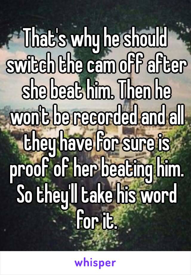 That's why he should switch the cam off after she beat him. Then he won't be recorded and all they have for sure is proof of her beating him. So they'll take his word for it.