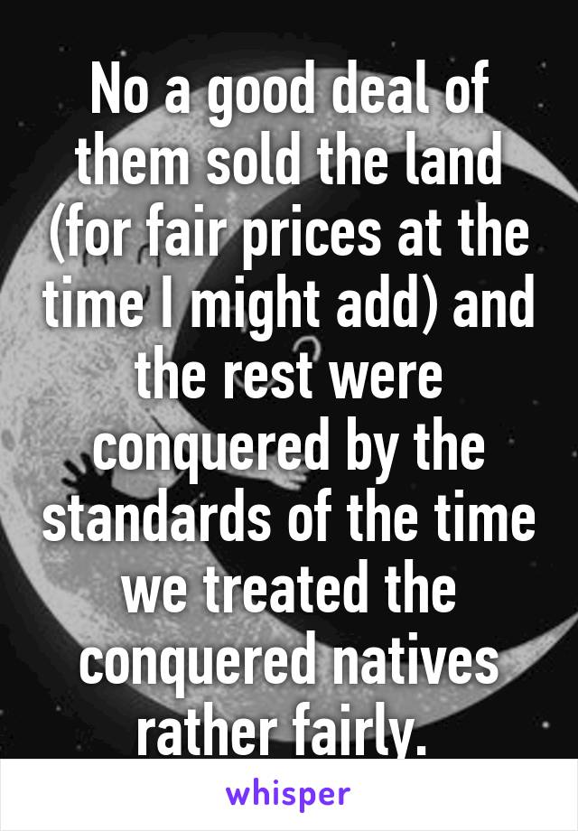 No a good deal of them sold the land (for fair prices at the time I might add) and the rest were conquered by the standards of the time we treated the conquered natives rather fairly. 