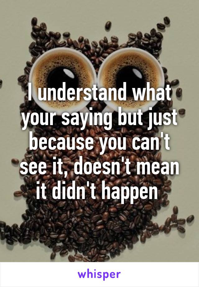 I understand what your saying but just because you can't see it, doesn't mean it didn't happen 