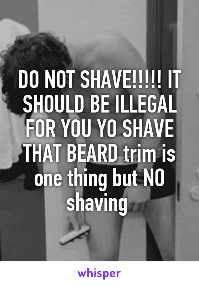 DO NOT SHAVE!!!!! IT SHOULD BE ILLEGAL FOR YOU YO SHAVE THAT BEARD trim is one thing but NO shaving 