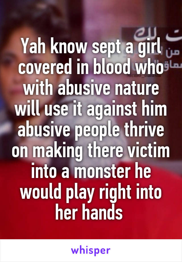 Yah know sept a girl covered in blood who with abusive nature will use it against him abusive people thrive on making there victim into a monster he would play right into her hands 