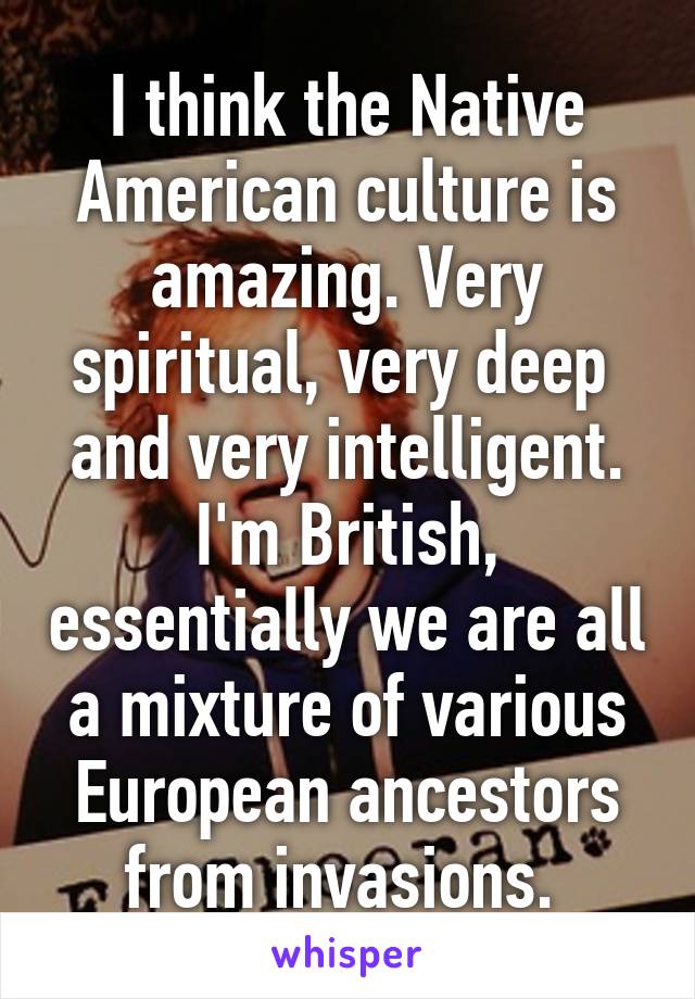 I think the Native American culture is amazing. Very spiritual, very deep  and very intelligent. I'm British, essentially we are all a mixture of various European ancestors from invasions. 