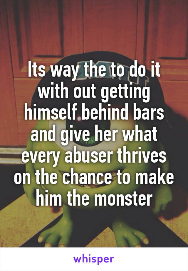 Its way the to do it with out getting himself behind bars and give her what every abuser thrives on the chance to make him the monster