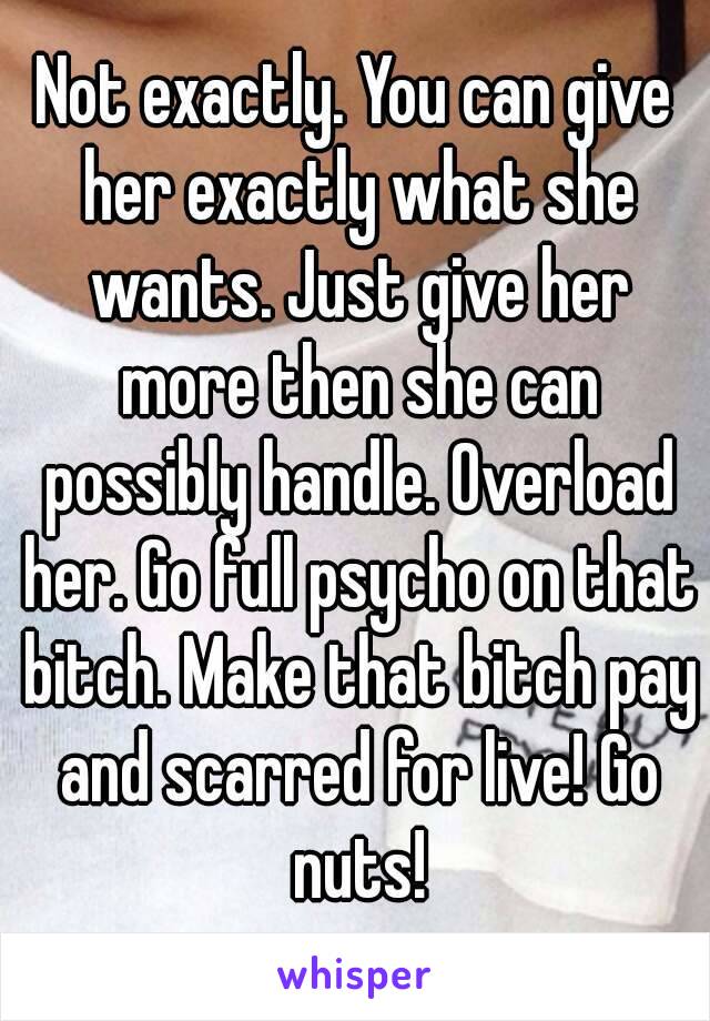 Not exactly. You can give her exactly what she wants. Just give her more then she can possibly handle. Overload her. Go full psycho on that bitch. Make that bitch pay and scarred for live! Go nuts!