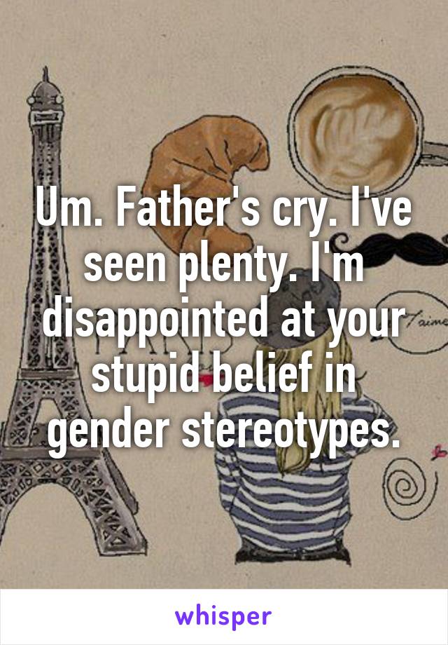 Um. Father's cry. I've seen plenty. I'm disappointed at your stupid belief in gender stereotypes.